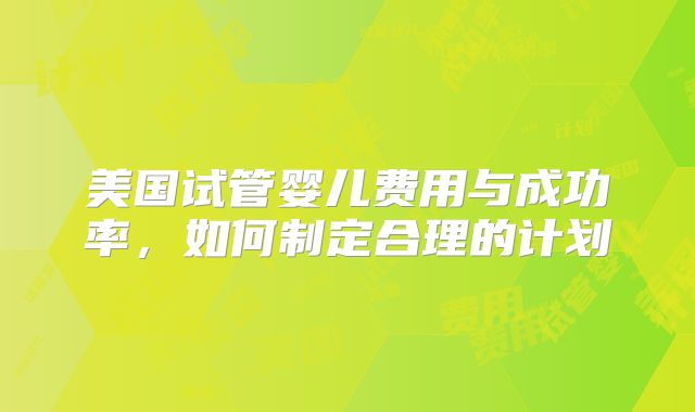 美国试管婴儿费用与成功率，如何制定合理的计划