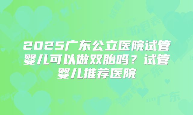 2025广东公立医院试管婴儿可以做双胎吗？试管婴儿推荐医院