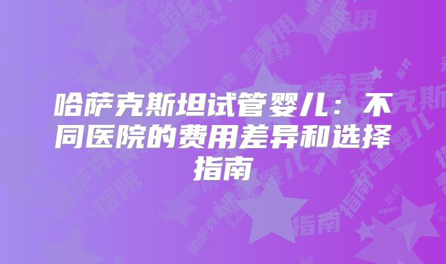 哈萨克斯坦试管婴儿：不同医院的费用差异和选择指南