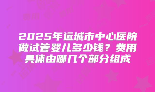 2025年运城市中心医院做试管婴儿多少钱？费用具体由哪几个部分组成