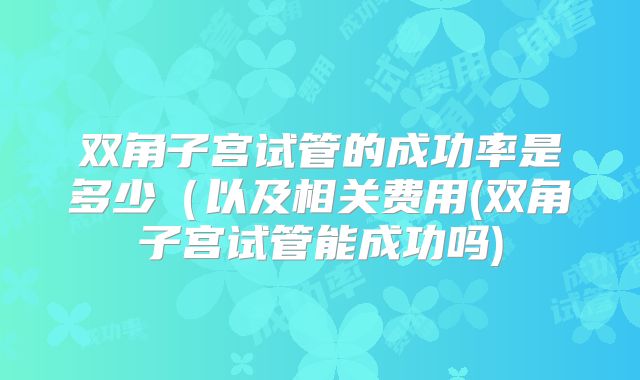 双角子宫试管的成功率是多少（以及相关费用(双角子宫试管能成功吗)