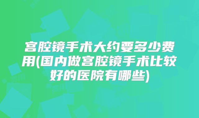 宫腔镜手术大约要多少费用(国内做宫腔镜手术比较好的医院有哪些)