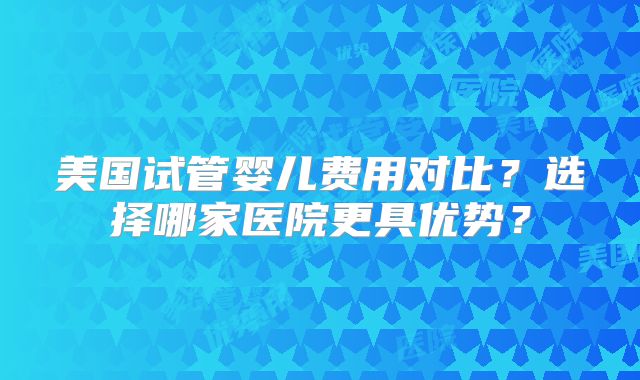 美国试管婴儿费用对比？选择哪家医院更具优势？