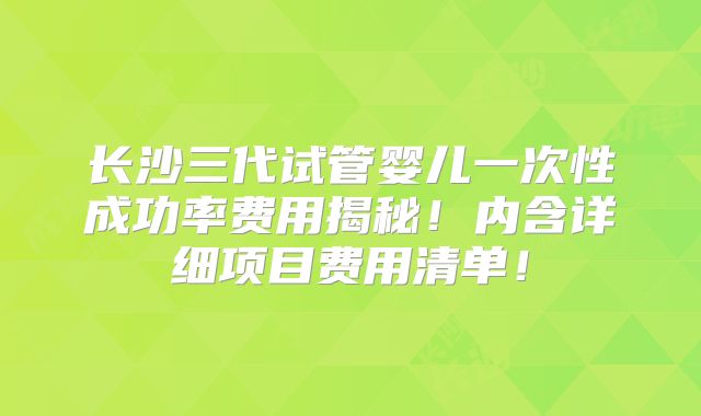 长沙三代试管婴儿一次性成功率费用揭秘!内含详细项目费用清单!