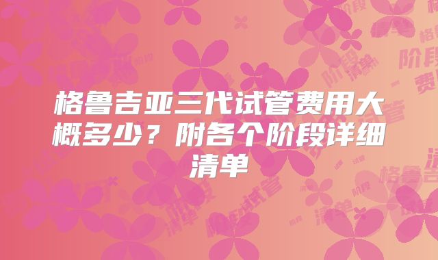 格鲁吉亚三代试管费用大概多少？附各个阶段详细清单