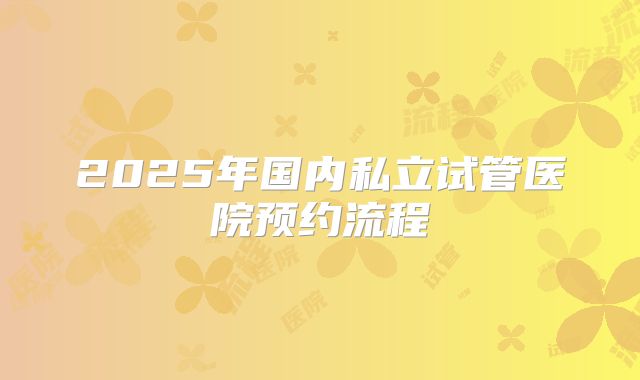 2025年国内私立试管医院预约流程