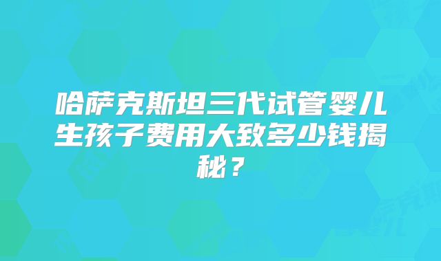 哈萨克斯坦三代试管婴儿生孩子费用大致多少钱揭秘？