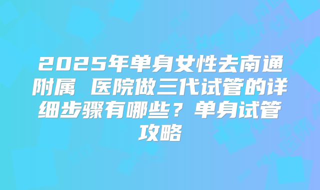 2025年单身女性去南通附属 医院做三代试管的详细步骤有哪些？单身试管攻略