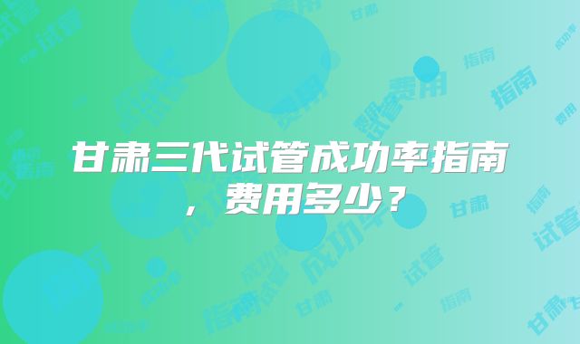 甘肃三代试管成功率指南，费用多少？