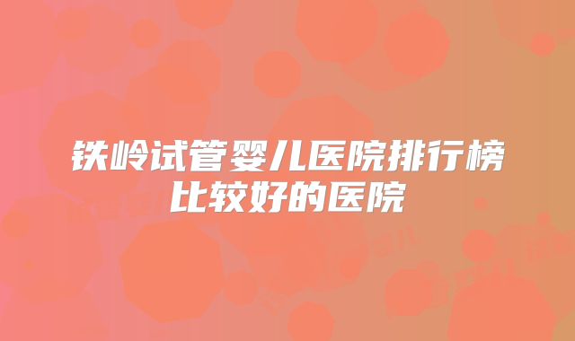 铁岭试管婴儿医院排行榜比较好的医院