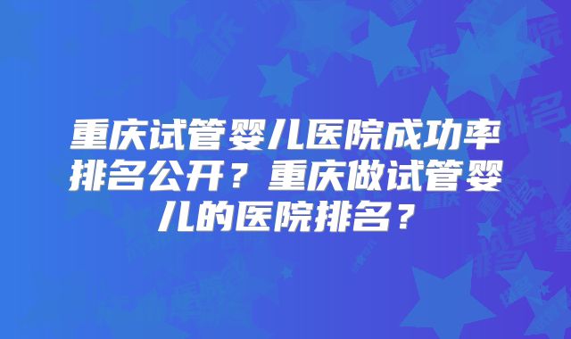 重庆试管婴儿医院成功率排名公开？重庆做试管婴儿的医院排名？