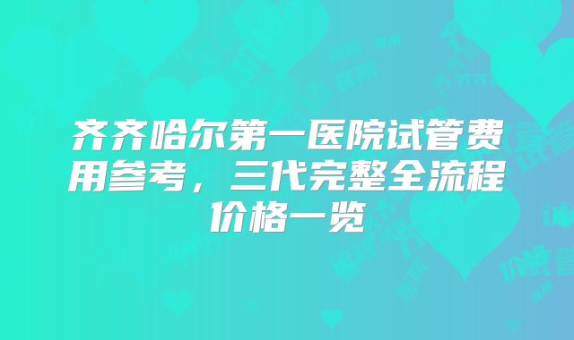 齐齐哈尔第一医院试管费用参考，三代完整全流程价格一览