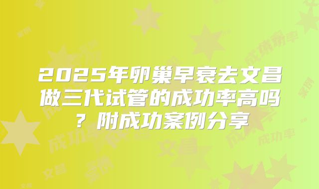 2025年卵巢早衰去文昌做三代试管的成功率高吗？附成功案例分享