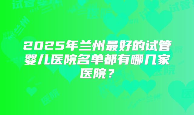 2025年兰州最好的试管婴儿医院名单都有哪几家医院？