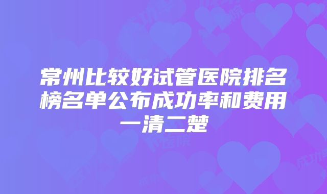 常州比较好试管医院排名榜名单公布成功率和费用一清二楚