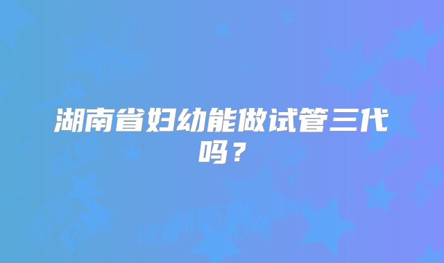 湖南省妇幼能做试管三代吗？