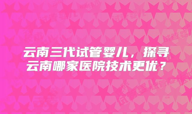 云南三代试管婴儿，探寻云南哪家医院技术更优？