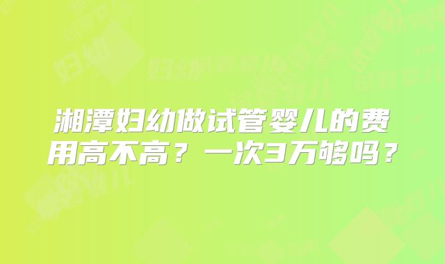 湘潭妇幼做试管婴儿的费用高不高？一次3万够吗？