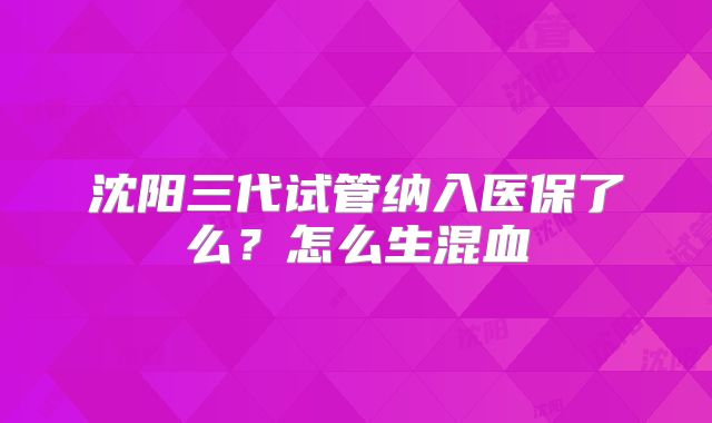 沈阳三代试管纳入医保了么？怎么生混血