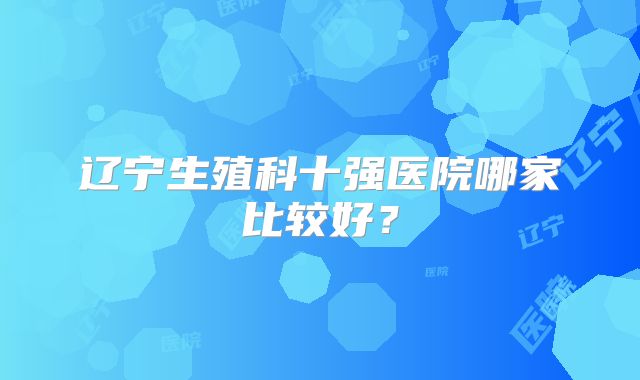 辽宁生殖科十强医院哪家比较好？
