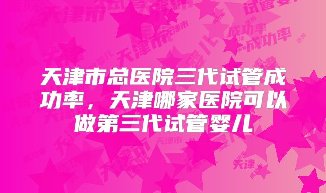 天津市总医院三代试管成功率，天津哪家医院可以做第三代试管婴儿