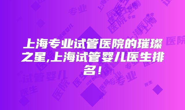 上海专业试管医院的璀璨之星,上海试管婴儿医生排名！