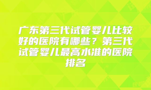 广东第三代试管婴儿比较好的医院有哪些？第三代试管婴儿最高水准的医院排名