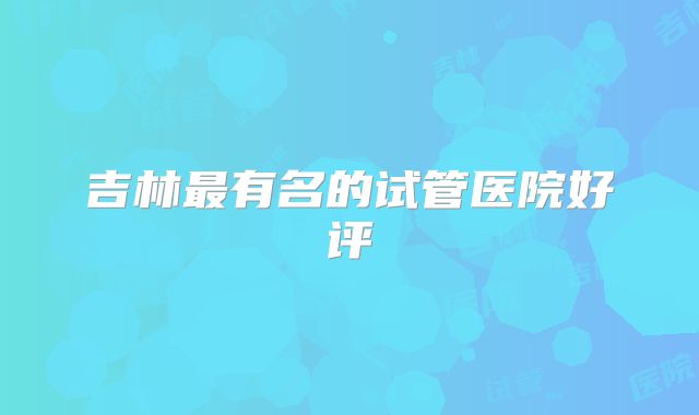 吉林最有名的试管医院好评