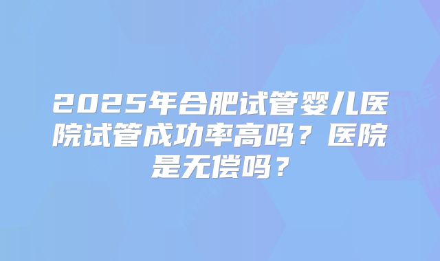 2025年合肥试管婴儿医院试管成功率高吗？医院是无偿吗？