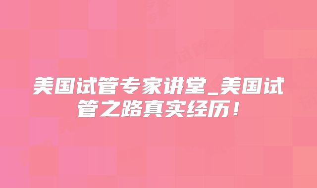 美国试管专家讲堂_美国试管之路真实经历！