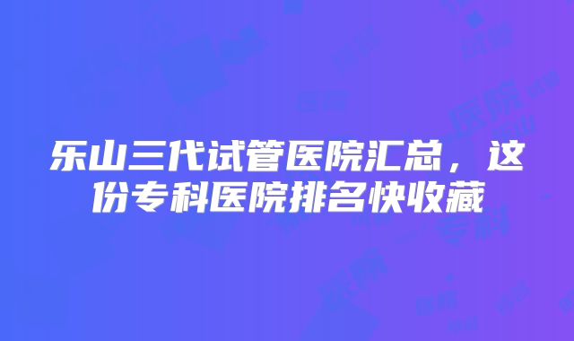 乐山三代试管医院汇总,这份专科医院排名快收藏