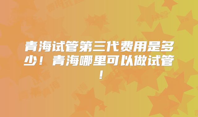 青海试管第三代费用是多少！青海哪里可以做试管！