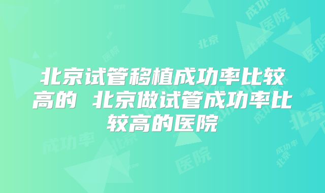 北京试管移植成功率比较高的 北京做试管成功率比较高的医院