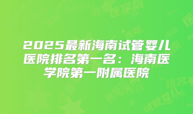 2025最新海南试管婴儿医院排名第一名：海南医学院第一附属医院