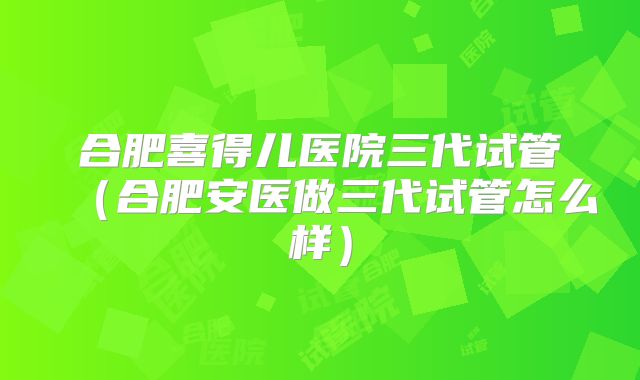 合肥喜得儿医院三代试管（合肥安医做三代试管怎么样）