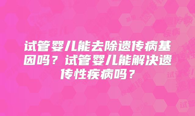 试管婴儿能去除遗传病基因吗?试管婴儿能解决遗传性疾病吗?
