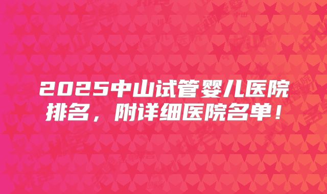 2025中山试管婴儿医院排名，附详细医院名单！