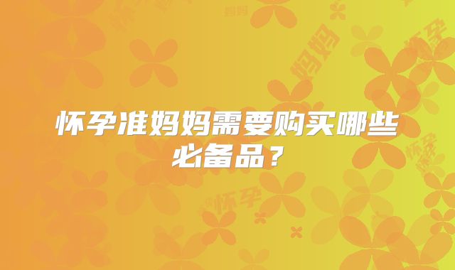 怀孕准妈妈需要购买哪些必备品?