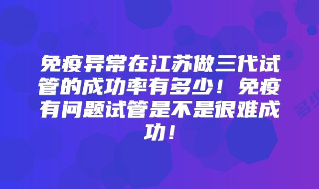 免疫异常在江苏做三代试管的成功率有多少！免疫有问题试管是不是很难成功！