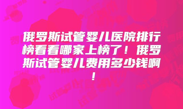 俄罗斯试管婴儿医院排行榜看看哪家上榜了！俄罗斯试管婴儿费用多少钱啊！