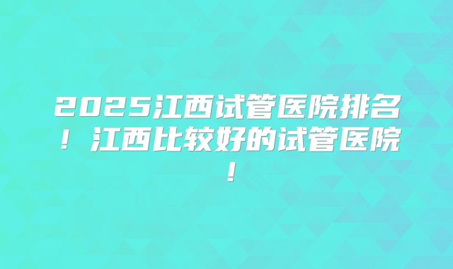 2025江西试管医院排名！江西比较好的试管医院！