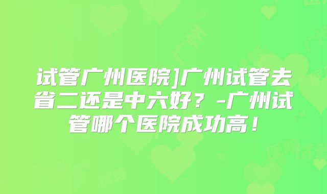 试管广州医院]广州试管去省二还是中六好？-广州试管哪个医院成功高！