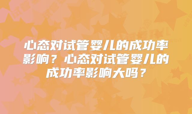 心态对试管婴儿的成功率影响？心态对试管婴儿的成功率影响大吗？