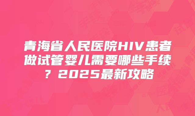 青海省人民医院HIV患者做试管婴儿需要哪些手续？2025最新攻略