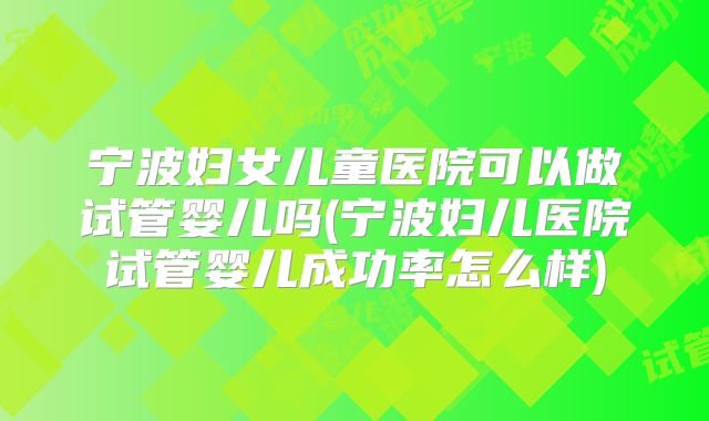 宁波妇女儿童医院可以做试管婴儿吗(宁波妇儿医院试管婴儿成功率怎么样)