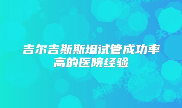 吉尔吉斯斯坦试管成功率高的医院经验
