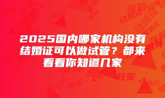 2025国内哪家机构没有结婚证可以做试管?都来看看你知道几家
