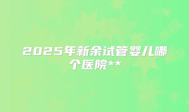 2025年新余试管婴儿哪个医院**