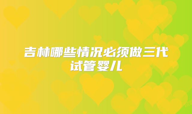 吉林哪些情况必须做三代试管婴儿