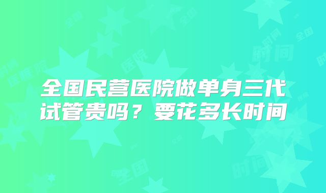 全国民营医院做单身三代试管贵吗?要花多长时间